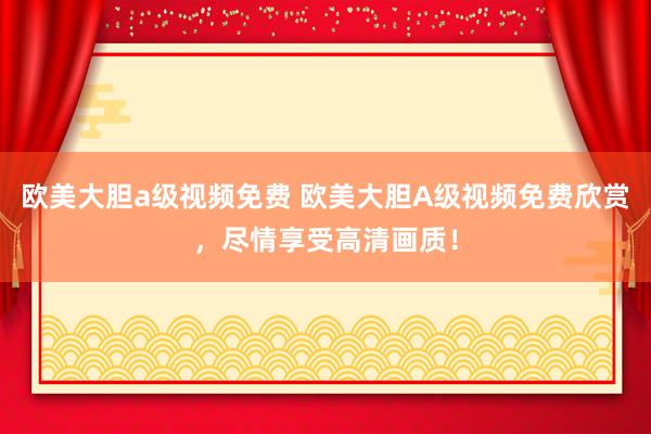欧美大胆a级视频免费 欧美大胆A级视频免费欣赏，尽情享受高清画质！