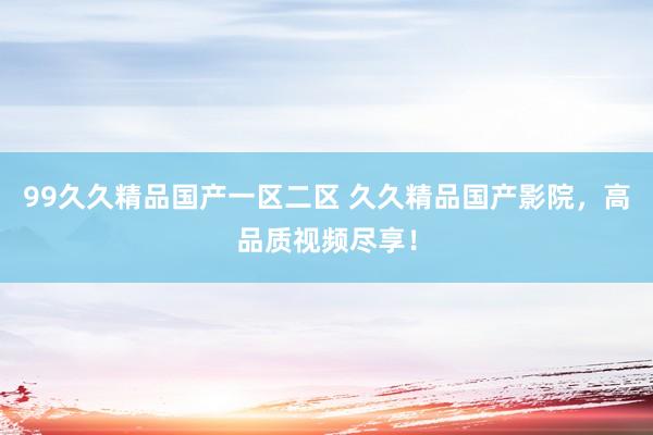 99久久精品国产一区二区 久久精品国产影院，高品质视频尽享！