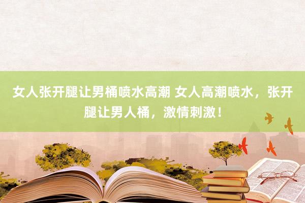 女人张开腿让男桶喷水高潮 女人高潮喷水，张开腿让男人桶，激情刺激！