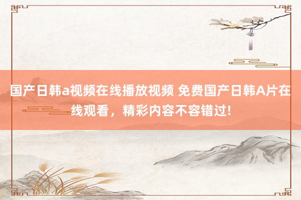 国产日韩a视频在线播放视频 免费国产日韩A片在线观看，精彩内容不容错过!
