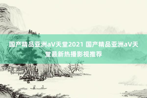 国产精品亚洲а∨天堂2021 国产精品亚洲а∨天堂最新热播影视推荐