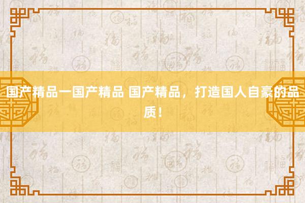 国产精品一国产精品 国产精品，打造国人自豪的品质！