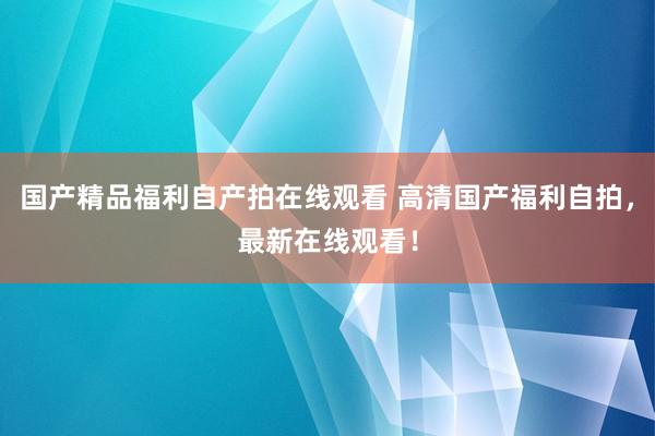 国产精品福利自产拍在线观看 高清国产福利自拍，最新在线观看！