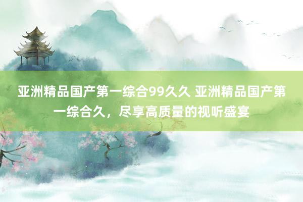 亚洲精品国产第一综合99久久 亚洲精品国产第一综合久，尽享高质量的视听盛宴