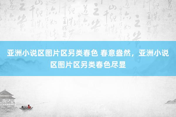 亚洲小说区图片区另类春色 春意盎然，亚洲小说区图片区另类春色尽显