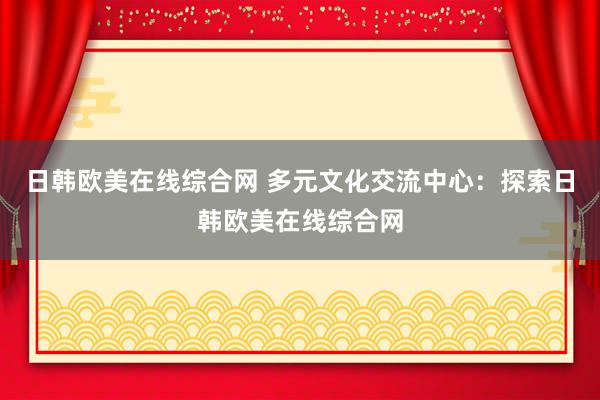 日韩欧美在线综合网 多元文化交流中心：探索日韩欧美在线综合网