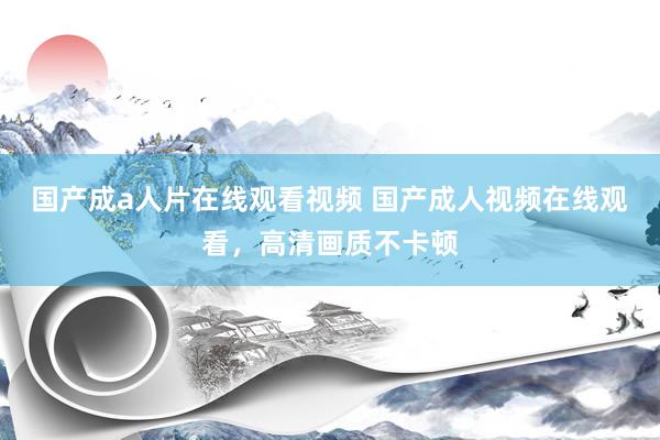 国产成a人片在线观看视频 国产成人视频在线观看，高清画质不卡顿