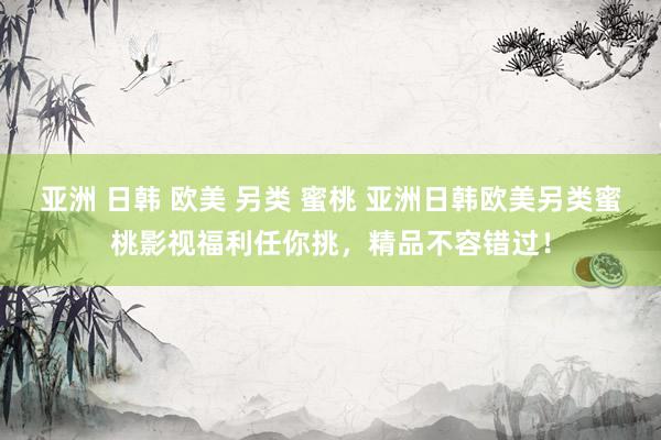 亚洲 日韩 欧美 另类 蜜桃 亚洲日韩欧美另类蜜桃影视福利任你挑，精品不容错过！