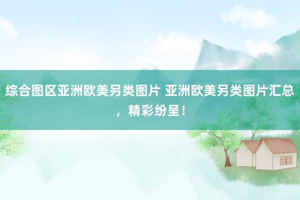综合图区亚洲欧美另类图片 亚洲欧美另类图片汇总，精彩纷呈！