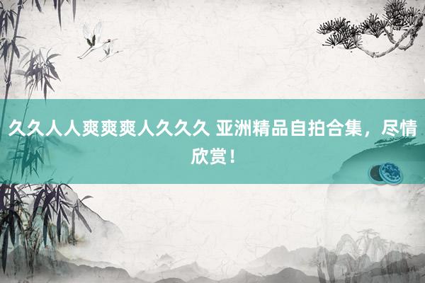 久久人人爽爽爽人久久久 亚洲精品自拍合集，尽情欣赏！
