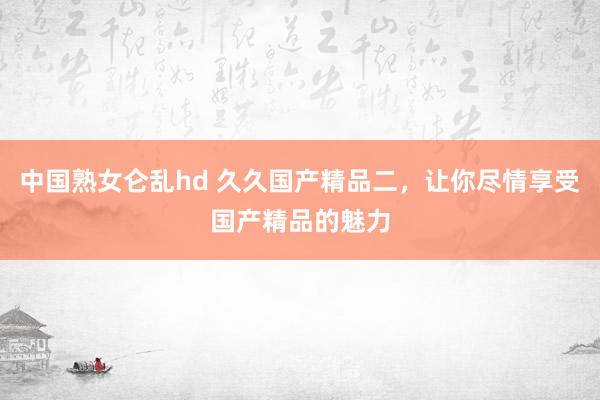 中国熟女仑乱hd 久久国产精品二，让你尽情享受国产精品的魅力