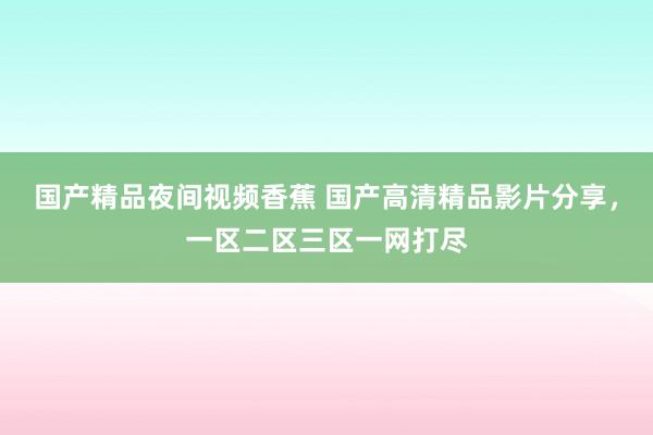 国产精品夜间视频香蕉 国产高清精品影片分享，一区二区三区一网打尽