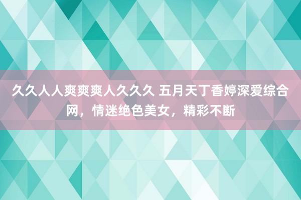 久久人人爽爽爽人久久久 五月天丁香婷深爱综合网，情迷绝色美女，精彩不断