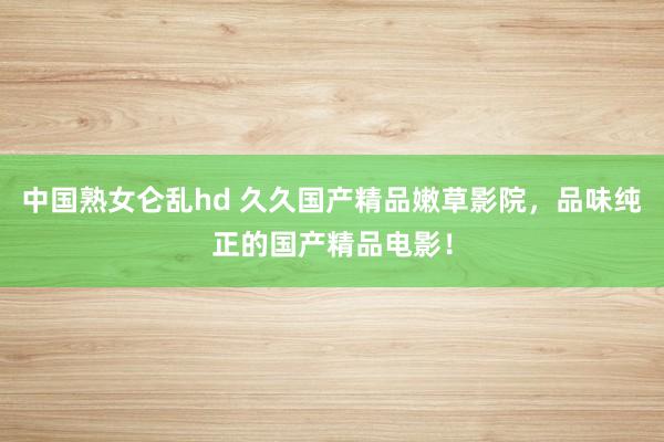 中国熟女仑乱hd 久久国产精品嫩草影院，品味纯正的国产精品电影！