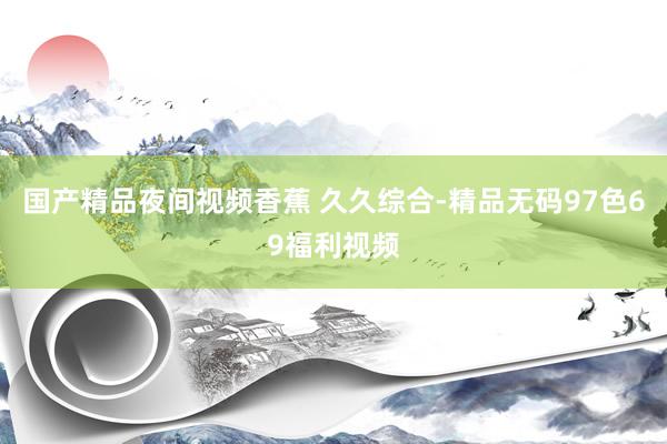 国产精品夜间视频香蕉 久久综合-精品无码97色69福利视频