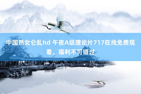 中国熟女仑乱hd 午夜A级理论片717在线免费观看，福利不可错过