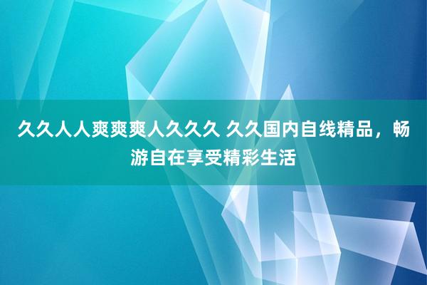久久人人爽爽爽人久久久 久久国内自线精品，畅游自在享受精彩生活