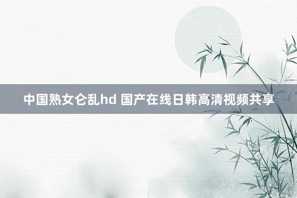 中国熟女仑乱hd 国产在线日韩高清视频共享