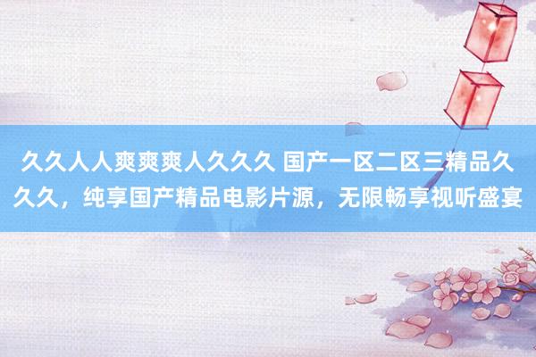 久久人人爽爽爽人久久久 国产一区二区三精品久久久，纯享国产精品电影片源，无限畅享视听盛宴