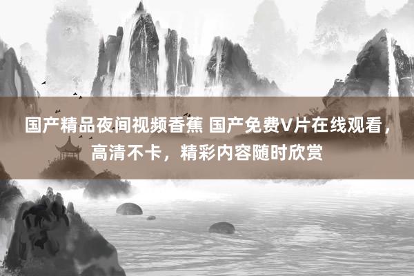 国产精品夜间视频香蕉 国产免费V片在线观看，高清不卡，精彩内容随时欣赏