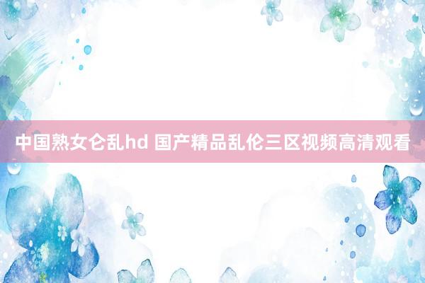 中国熟女仑乱hd 国产精品乱伦三区视频高清观看