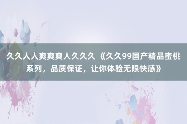 久久人人爽爽爽人久久久 《久久99国产精品蜜桃系列，品质保证，让你体验无限快感》