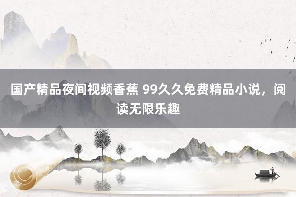 国产精品夜间视频香蕉 99久久免费精品小说，阅读无限乐趣