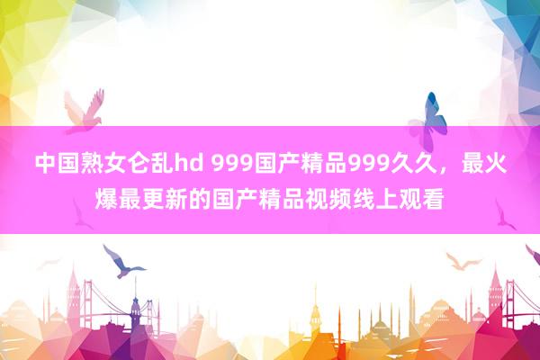 中国熟女仑乱hd 999国产精品999久久，最火爆最更新的国产精品视频线上观看
