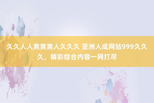 久久人人爽爽爽人久久久 亚洲人成网站999久久久，精彩综合内容一网打尽