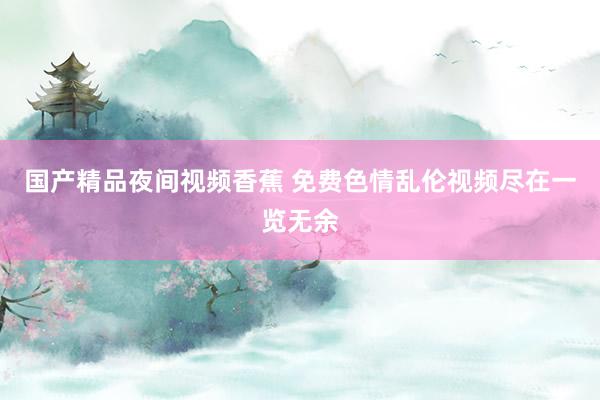 国产精品夜间视频香蕉 免费色情乱伦视频尽在一览无余
