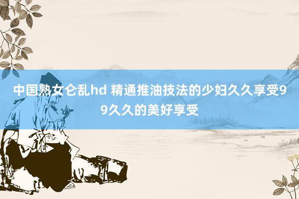 中国熟女仑乱hd 精通推油技法的少妇久久享受99久久的美好享受