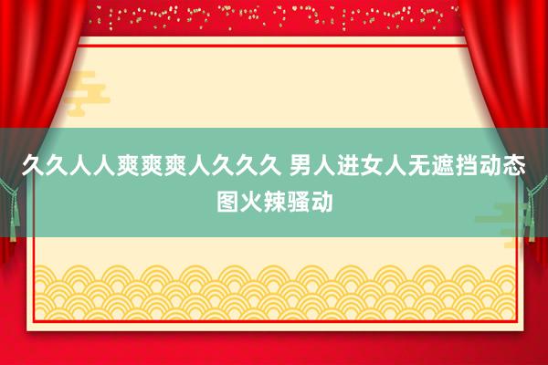 久久人人爽爽爽人久久久 男人进女人无遮挡动态图火辣骚动