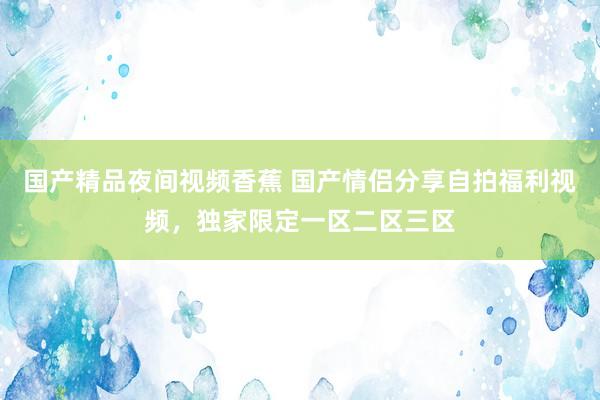国产精品夜间视频香蕉 国产情侣分享自拍福利视频，独家限定一区二区三区