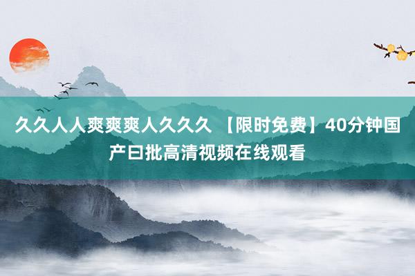久久人人爽爽爽人久久久 【限时免费】40分钟国产曰批高清视频在线观看