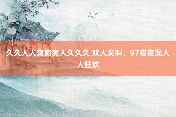久久人人爽爽爽人久久久 双人尖叫，97夜夜澡人人狂欢