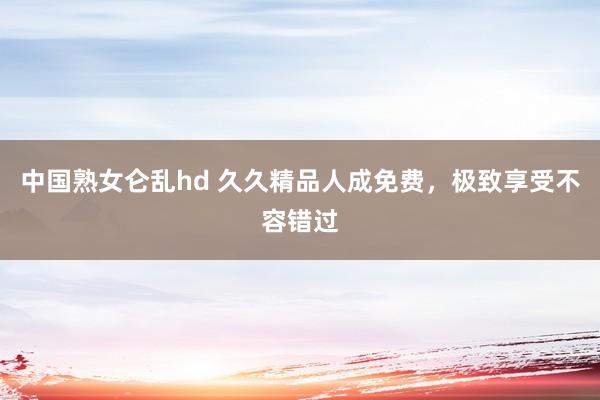 中国熟女仑乱hd 久久精品人成免费，极致享受不容错过