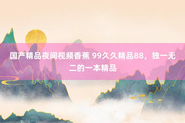 国产精品夜间视频香蕉 99久久精品88，独一无二的一本精品