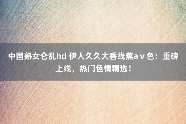 中国熟女仑乱hd 伊人久久大香线蕉aⅴ色：重磅上线，热门色情精选！