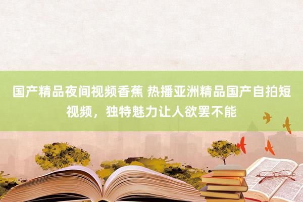 国产精品夜间视频香蕉 热播亚洲精品国产自拍短视频，独特魅力让人欲罢不能