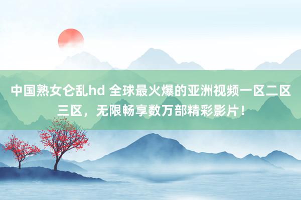 中国熟女仑乱hd 全球最火爆的亚洲视频一区二区三区，无限畅享数万部精彩影片！