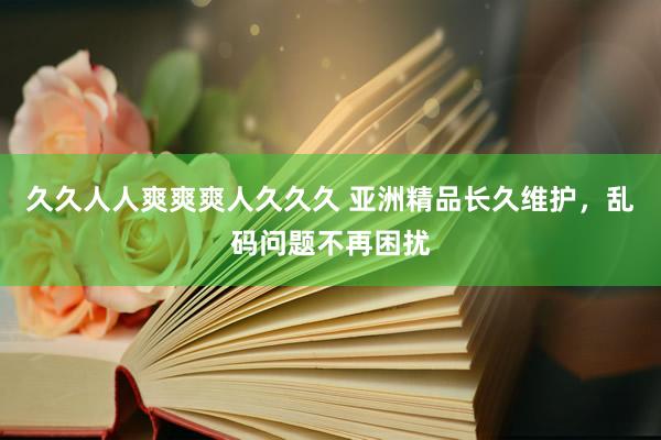 久久人人爽爽爽人久久久 亚洲精品长久维护，乱码问题不再困扰