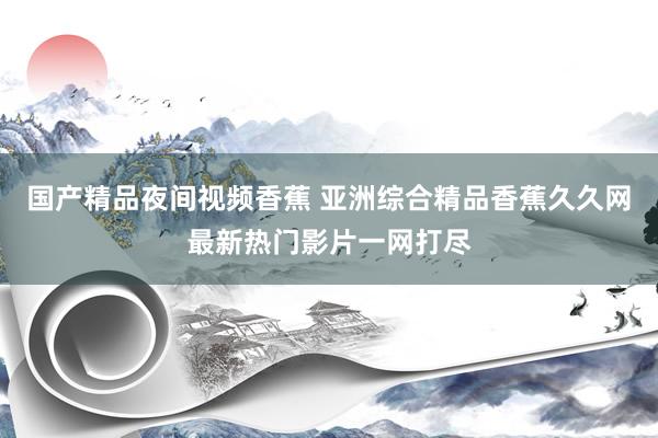 国产精品夜间视频香蕉 亚洲综合精品香蕉久久网最新热门影片一网打尽