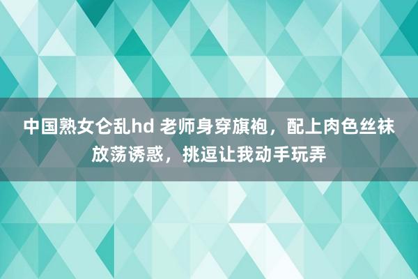 中国熟女仑乱hd 老师身穿旗袍，配上肉色丝袜放荡诱惑，挑逗让我动手玩弄