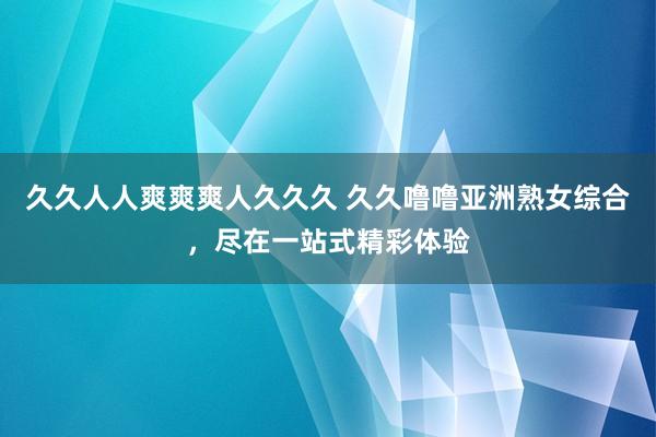 久久人人爽爽爽人久久久 久久噜噜亚洲熟女综合，尽在一站式精彩体验