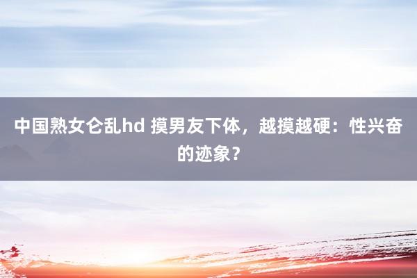 中国熟女仑乱hd 摸男友下体，越摸越硬：性兴奋的迹象？