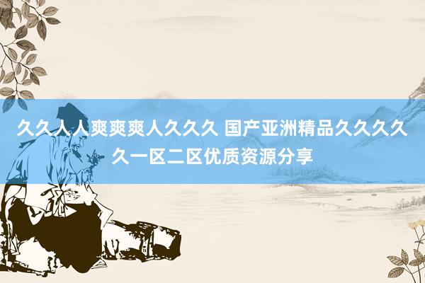 久久人人爽爽爽人久久久 国产亚洲精品久久久久久一区二区优质资源分享