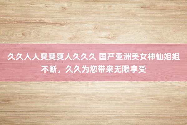 久久人人爽爽爽人久久久 国产亚洲美女神仙姐姐不断，久久为您带来无限享受
