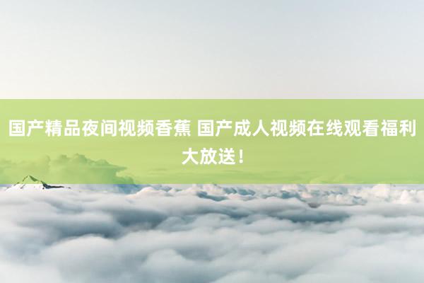 国产精品夜间视频香蕉 国产成人视频在线观看福利大放送！