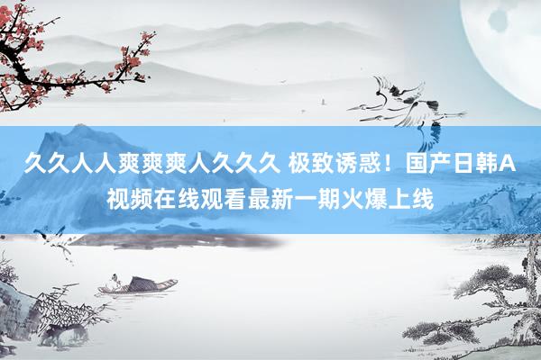久久人人爽爽爽人久久久 极致诱惑！国产日韩A视频在线观看最新一期火爆上线
