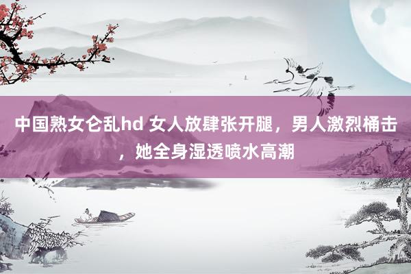 中国熟女仑乱hd 女人放肆张开腿，男人激烈桶击，她全身湿透喷水高潮